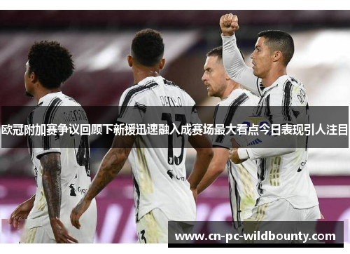 欧冠附加赛争议回顾下新援迅速融入成赛场最大看点今日表现引人注目