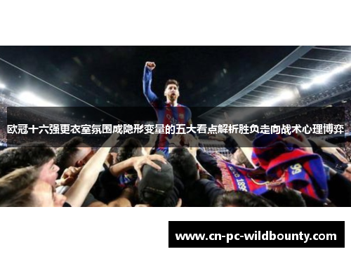 欧冠十六强更衣室氛围成隐形变量的五大看点解析胜负走向战术心理博弈