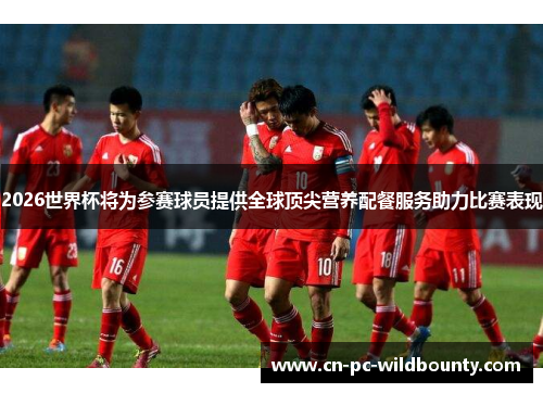 2026世界杯将为参赛球员提供全球顶尖营养配餐服务助力比赛表现