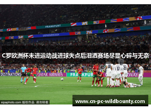 C罗欧洲杯未进运动战进球失点后泪洒赛场尽显心碎与无奈