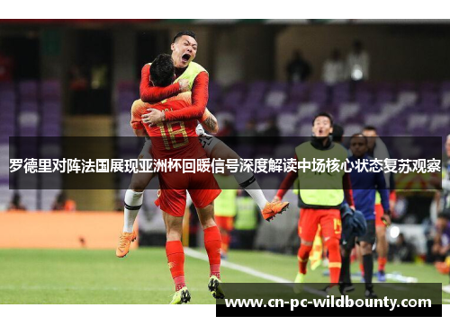 罗德里对阵法国展现亚洲杯回暖信号深度解读中场核心状态复苏观察