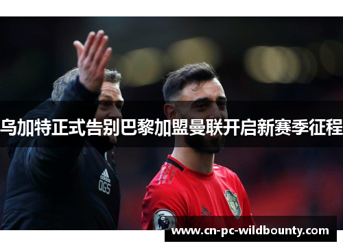乌加特正式告别巴黎加盟曼联开启新赛季征程
