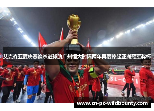 艾克森亚冠决赛绝杀进球助广州恒大时隔两年再度捧起亚洲冠军奖杯